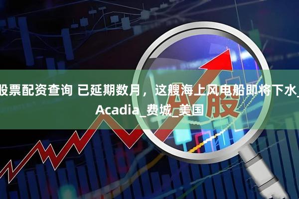 股票配资查询 已延期数月，这艘海上风电船即将下水_Acadia_费城_美国