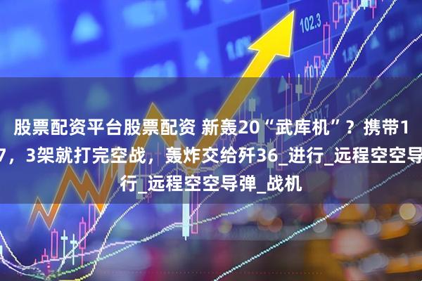 股票配资平台股票配资 新轰20“武库机”？携带10枚PL17，3架就打完空战，轰炸交给歼36_进行_远程空空导弹_战机