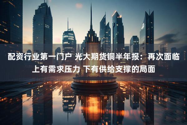 配资行业第一门户 光大期货铜半年报：再次面临上有需求压力 下有供给支撑的局面