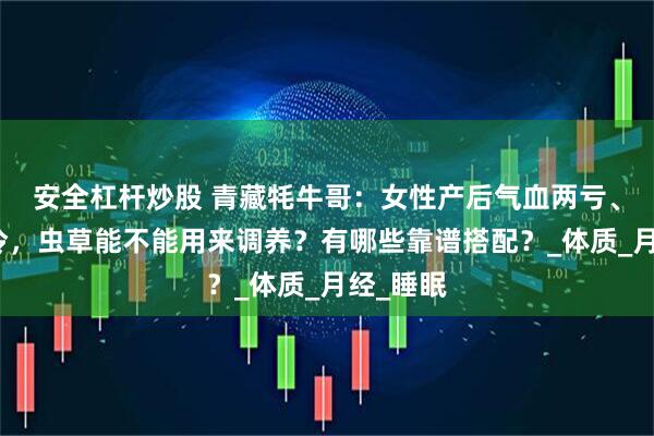 安全杠杆炒股 青藏牦牛哥：女性产后气血两亏、体虚怕冷，虫草能不能用来调养？有哪些靠谱搭配？_体质_月经_睡眠