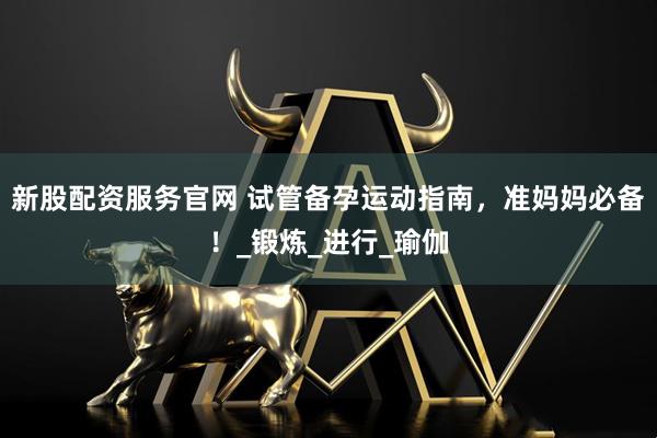 新股配资服务官网 试管备孕运动指南，准妈妈必备！_锻炼_进行_瑜伽