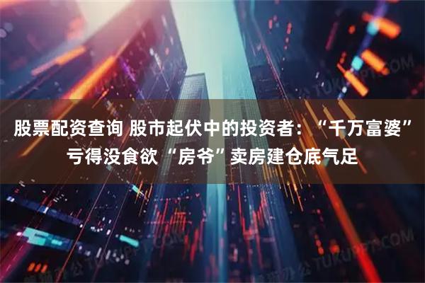 股票配资查询 股市起伏中的投资者：“千万富婆”亏得没食欲 “房爷”卖房建仓底气足