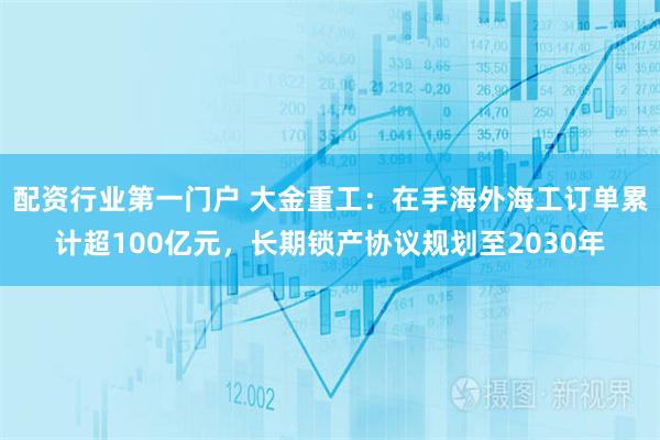 配资行业第一门户 大金重工：在手海外海工订单累计超100亿元，长期锁产协议规划至2030年