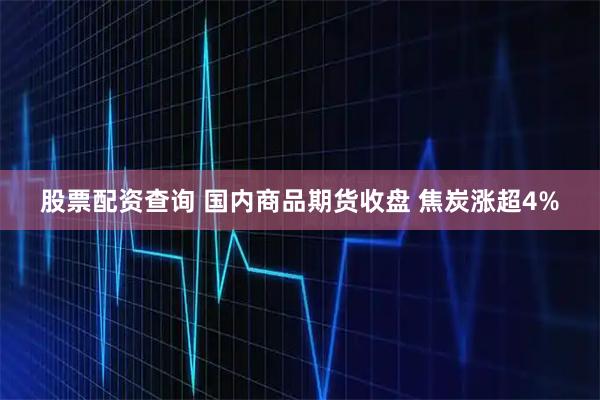 股票配资查询 国内商品期货收盘 焦炭涨超4%