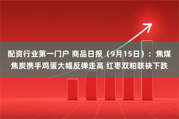 配资行业第一门户 商品日报（9月15日）：焦煤焦炭携手鸡蛋大幅反弹走高 红枣双粕联袂下跌