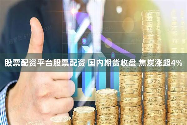 股票配资平台股票配资 国内期货收盘 焦炭涨超4%