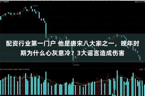 配资行业第一门户 他是唐宋八大家之一，晚年时期为什么心灰意冷？3大谣言造成伤害