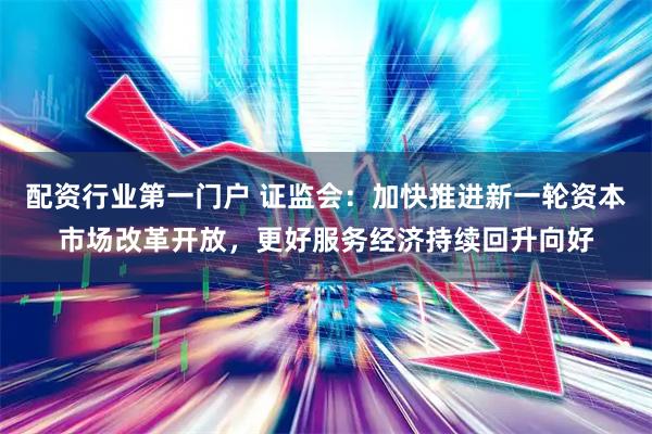 配资行业第一门户 证监会：加快推进新一轮资本市场改革开放，更好服务经济持续回升向好