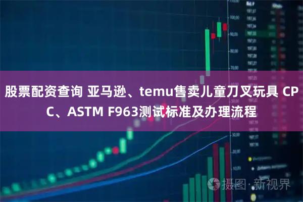 股票配资查询 亚马逊、temu售卖儿童刀叉玩具 CPC、ASTM F963测试标准及办理流程