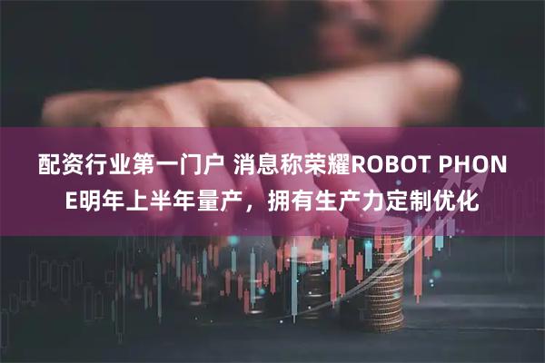 配资行业第一门户 消息称荣耀ROBOT PHONE明年上半年量产，拥有生产力定制优化