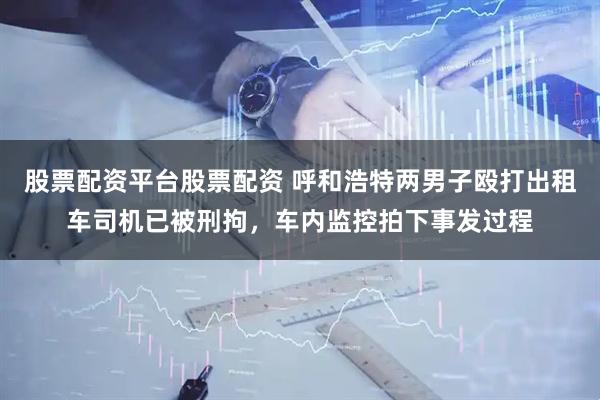 股票配资平台股票配资 呼和浩特两男子殴打出租车司机已被刑拘，车内监控拍下事发过程