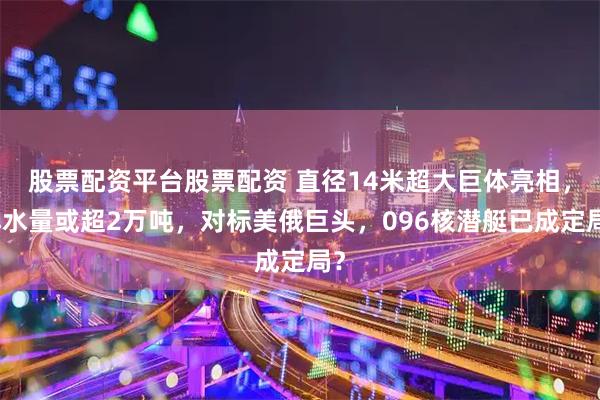 股票配资平台股票配资 直径14米超大巨体亮相，排水量或超2万吨，对标美俄巨头，096核潜艇已成定局？