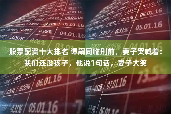 股票配资十大排名 谭嗣同临刑前，妻子哭喊着：我们还没孩子，他说1句话，妻子大笑