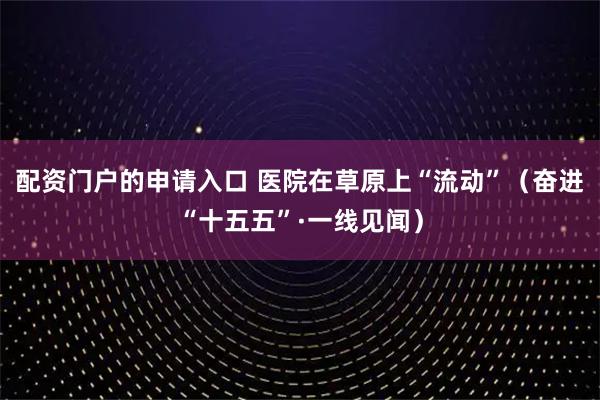 配资门户的申请入口 医院在草原上“流动”（奋进“十五五”·一线见闻）