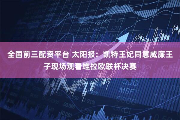 全国前三配资平台 太阳报：凯特王妃同意威廉王子现场观看维拉欧联杯决赛