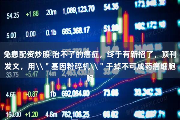 免息配资炒股 治不了的癌症，终于有新招了，顶刊发文，用\＂基因粉碎机\＂干掉不可成药癌细胞